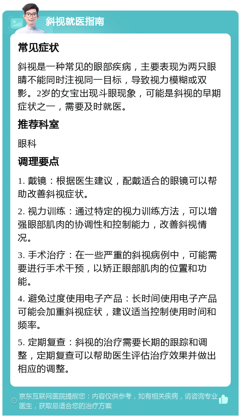 斜视就医指南 常见症状 斜视是一种常见的眼部疾病，主要表现为两只眼睛不能同时注视同一目标，导致视力模糊或双影。2岁的女宝出现斗眼现象，可能是斜视的早期症状之一，需要及时就医。 推荐科室 眼科 调理要点 1. 戴镜：根据医生建议，配戴适合的眼镜可以帮助改善斜视症状。 2. 视力训练：通过特定的视力训练方法，可以增强眼部肌肉的协调性和控制能力，改善斜视情况。 3. 手术治疗：在一些严重的斜视病例中，可能需要进行手术干预，以矫正眼部肌肉的位置和功能。 4. 避免过度使用电子产品：长时间使用电子产品可能会加重斜视症状，建议适当控制使用时间和频率。 5. 定期复查：斜视的治疗需要长期的跟踪和调整，定期复查可以帮助医生评估治疗效果并做出相应的调整。