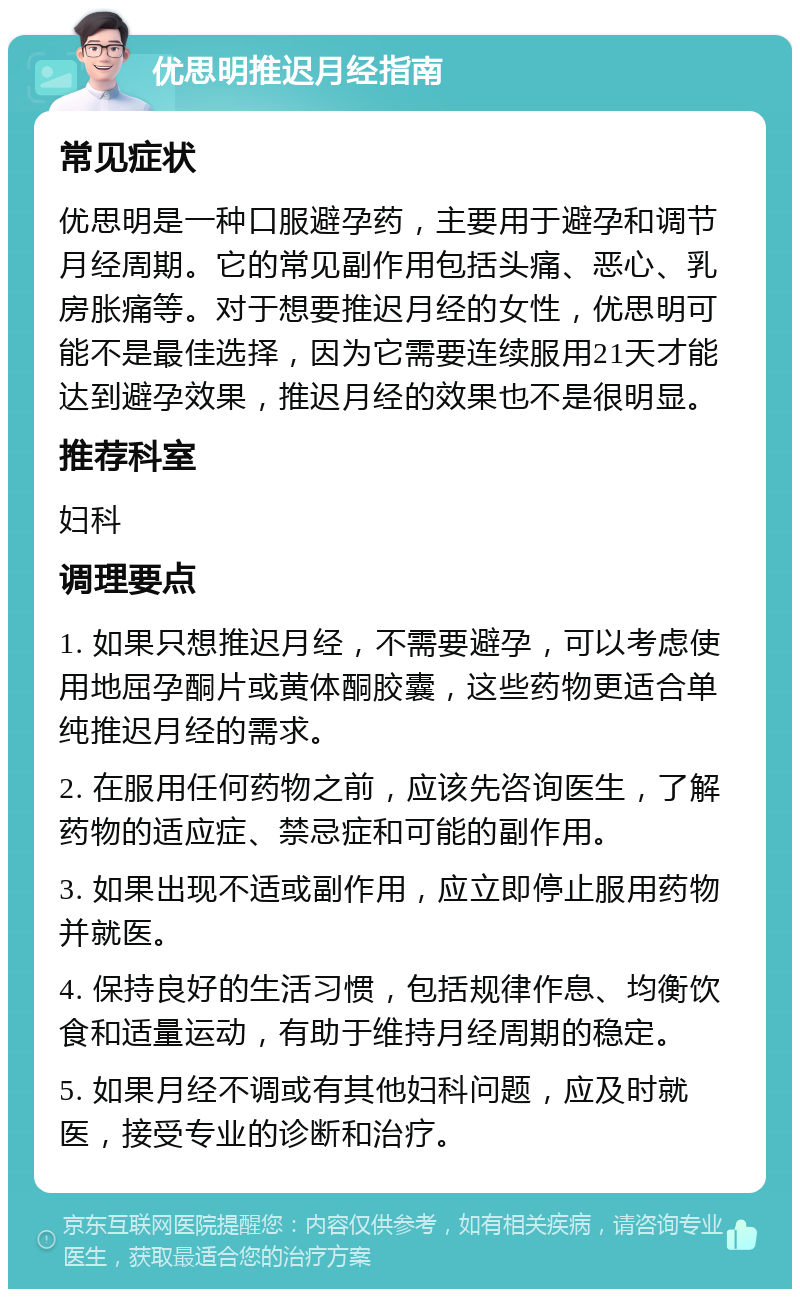 优思明推迟月经指南 常见症状 优思明是一种口服避孕药，主要用于避孕和调节月经周期。它的常见副作用包括头痛、恶心、乳房胀痛等。对于想要推迟月经的女性，优思明可能不是最佳选择，因为它需要连续服用21天才能达到避孕效果，推迟月经的效果也不是很明显。 推荐科室 妇科 调理要点 1. 如果只想推迟月经，不需要避孕，可以考虑使用地屈孕酮片或黄体酮胶囊，这些药物更适合单纯推迟月经的需求。 2. 在服用任何药物之前，应该先咨询医生，了解药物的适应症、禁忌症和可能的副作用。 3. 如果出现不适或副作用，应立即停止服用药物并就医。 4. 保持良好的生活习惯，包括规律作息、均衡饮食和适量运动，有助于维持月经周期的稳定。 5. 如果月经不调或有其他妇科问题，应及时就医，接受专业的诊断和治疗。