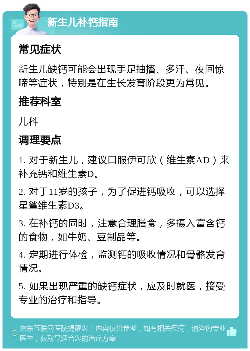 新生儿补钙指南 常见症状 新生儿缺钙可能会出现手足抽搐、多汗、夜间惊啼等症状，特别是在生长发育阶段更为常见。 推荐科室 儿科 调理要点 1. 对于新生儿，建议口服伊可欣（维生素AD）来补充钙和维生素D。 2. 对于11岁的孩子，为了促进钙吸收，可以选择星鲨维生素D3。 3. 在补钙的同时，注意合理膳食，多摄入富含钙的食物，如牛奶、豆制品等。 4. 定期进行体检，监测钙的吸收情况和骨骼发育情况。 5. 如果出现严重的缺钙症状，应及时就医，接受专业的治疗和指导。