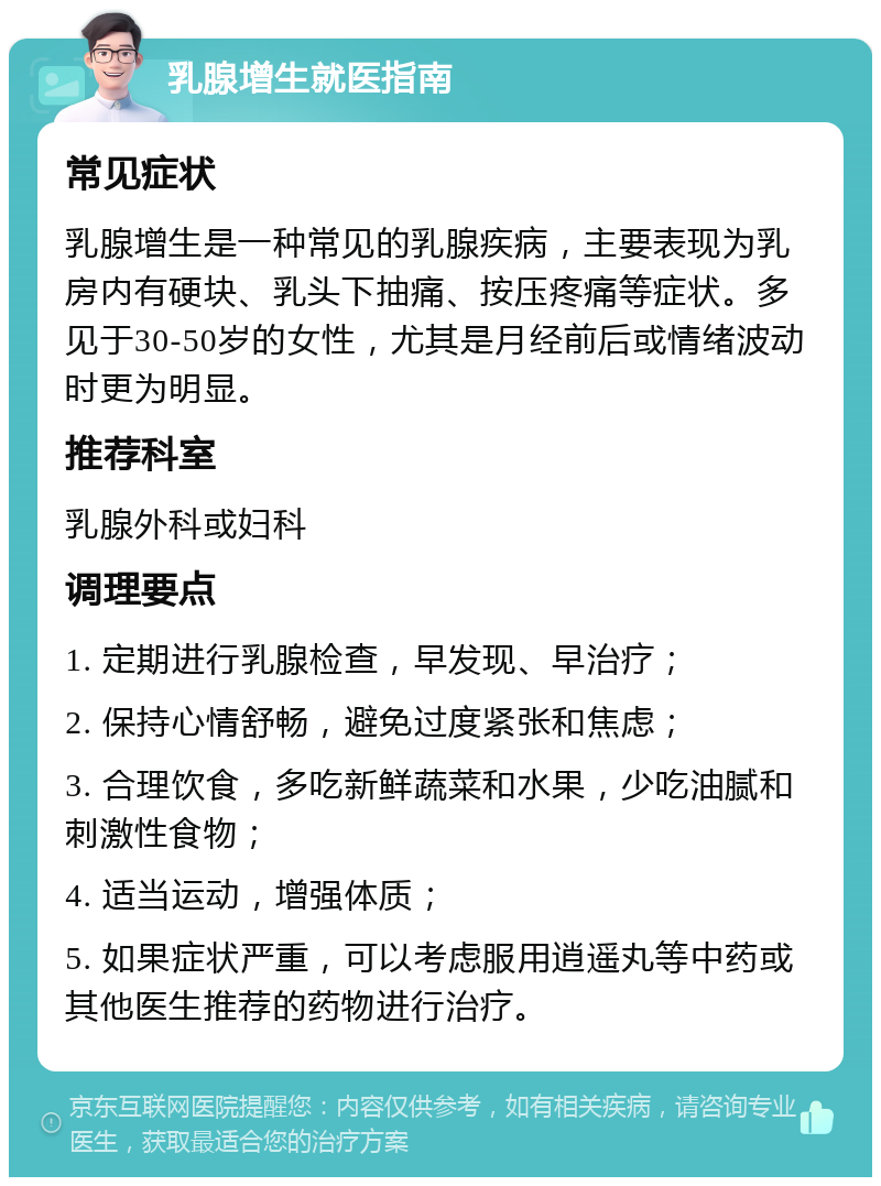 乳腺增生就医指南 常见症状 乳腺增生是一种常见的乳腺疾病，主要表现为乳房内有硬块、乳头下抽痛、按压疼痛等症状。多见于30-50岁的女性，尤其是月经前后或情绪波动时更为明显。 推荐科室 乳腺外科或妇科 调理要点 1. 定期进行乳腺检查，早发现、早治疗； 2. 保持心情舒畅，避免过度紧张和焦虑； 3. 合理饮食，多吃新鲜蔬菜和水果，少吃油腻和刺激性食物； 4. 适当运动，增强体质； 5. 如果症状严重，可以考虑服用逍遥丸等中药或其他医生推荐的药物进行治疗。