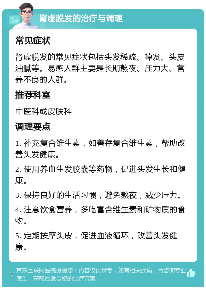 肾虚脱发的治疗与调理 常见症状 肾虚脱发的常见症状包括头发稀疏、掉发、头皮油腻等。易感人群主要是长期熬夜、压力大、营养不良的人群。 推荐科室 中医科或皮肤科 调理要点 1. 补充复合维生素，如善存复合维生素，帮助改善头发健康。 2. 使用养血生发胶囊等药物，促进头发生长和健康。 3. 保持良好的生活习惯，避免熬夜，减少压力。 4. 注意饮食营养，多吃富含维生素和矿物质的食物。 5. 定期按摩头皮，促进血液循环，改善头发健康。