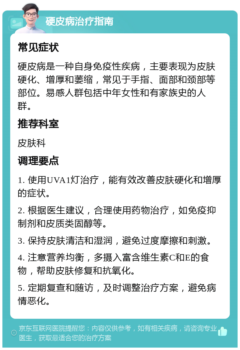 硬皮病治疗指南 常见症状 硬皮病是一种自身免疫性疾病，主要表现为皮肤硬化、增厚和萎缩，常见于手指、面部和颈部等部位。易感人群包括中年女性和有家族史的人群。 推荐科室 皮肤科 调理要点 1. 使用UVA1灯治疗，能有效改善皮肤硬化和增厚的症状。 2. 根据医生建议，合理使用药物治疗，如免疫抑制剂和皮质类固醇等。 3. 保持皮肤清洁和湿润，避免过度摩擦和刺激。 4. 注意营养均衡，多摄入富含维生素C和E的食物，帮助皮肤修复和抗氧化。 5. 定期复查和随访，及时调整治疗方案，避免病情恶化。