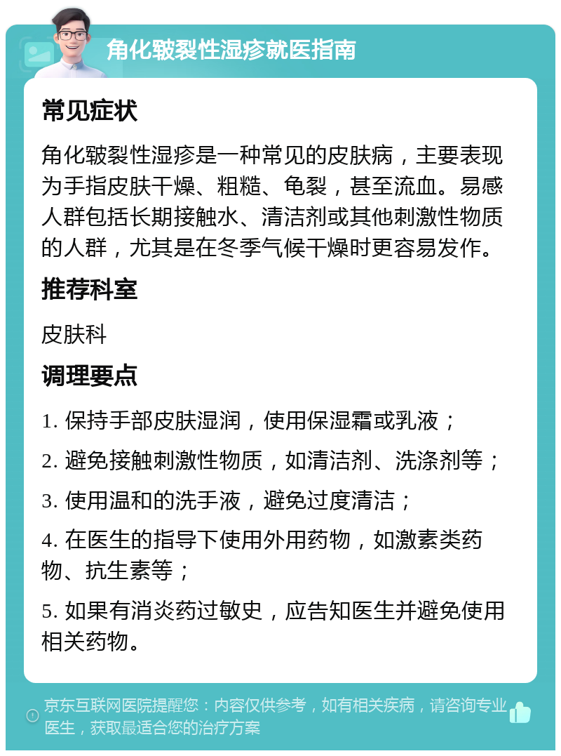 角化皲裂性湿疹就医指南 常见症状 角化皲裂性湿疹是一种常见的皮肤病，主要表现为手指皮肤干燥、粗糙、龟裂，甚至流血。易感人群包括长期接触水、清洁剂或其他刺激性物质的人群，尤其是在冬季气候干燥时更容易发作。 推荐科室 皮肤科 调理要点 1. 保持手部皮肤湿润，使用保湿霜或乳液； 2. 避免接触刺激性物质，如清洁剂、洗涤剂等； 3. 使用温和的洗手液，避免过度清洁； 4. 在医生的指导下使用外用药物，如激素类药物、抗生素等； 5. 如果有消炎药过敏史，应告知医生并避免使用相关药物。