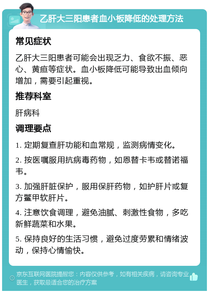 乙肝大三阳患者血小板降低的处理方法 常见症状 乙肝大三阳患者可能会出现乏力、食欲不振、恶心、黄疸等症状。血小板降低可能导致出血倾向增加，需要引起重视。 推荐科室 肝病科 调理要点 1. 定期复查肝功能和血常规，监测病情变化。 2. 按医嘱服用抗病毒药物，如恩替卡韦或替诺福韦。 3. 加强肝脏保护，服用保肝药物，如护肝片或复方鳖甲软肝片。 4. 注意饮食调理，避免油腻、刺激性食物，多吃新鲜蔬菜和水果。 5. 保持良好的生活习惯，避免过度劳累和情绪波动，保持心情愉快。