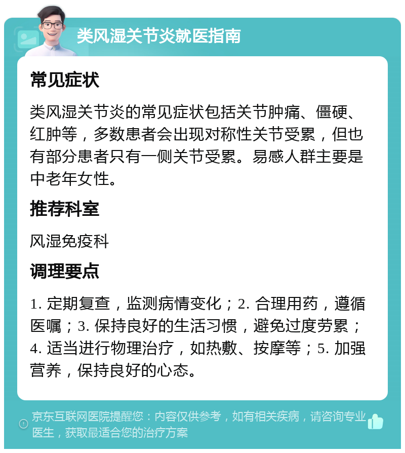 类风湿关节炎就医指南 常见症状 类风湿关节炎的常见症状包括关节肿痛、僵硬、红肿等，多数患者会出现对称性关节受累，但也有部分患者只有一侧关节受累。易感人群主要是中老年女性。 推荐科室 风湿免疫科 调理要点 1. 定期复查，监测病情变化；2. 合理用药，遵循医嘱；3. 保持良好的生活习惯，避免过度劳累；4. 适当进行物理治疗，如热敷、按摩等；5. 加强营养，保持良好的心态。