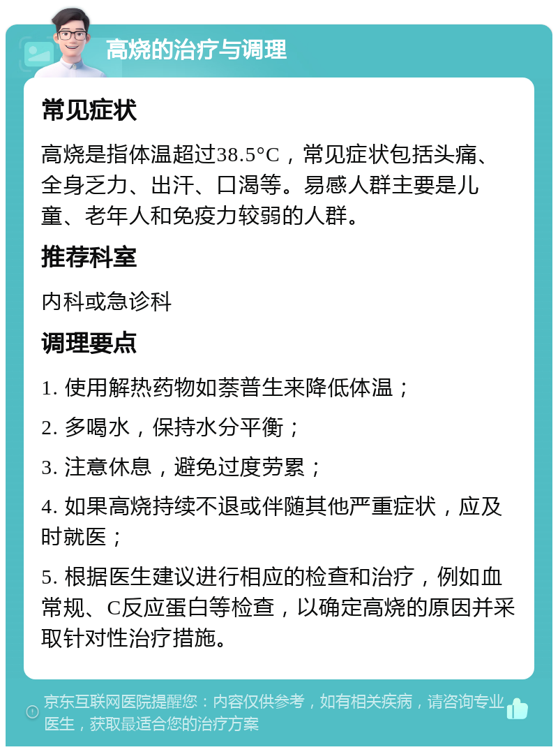 高烧的治疗与调理 常见症状 高烧是指体温超过38.5°C，常见症状包括头痛、全身乏力、出汗、口渴等。易感人群主要是儿童、老年人和免疫力较弱的人群。 推荐科室 内科或急诊科 调理要点 1. 使用解热药物如萘普生来降低体温； 2. 多喝水，保持水分平衡； 3. 注意休息，避免过度劳累； 4. 如果高烧持续不退或伴随其他严重症状，应及时就医； 5. 根据医生建议进行相应的检查和治疗，例如血常规、C反应蛋白等检查，以确定高烧的原因并采取针对性治疗措施。