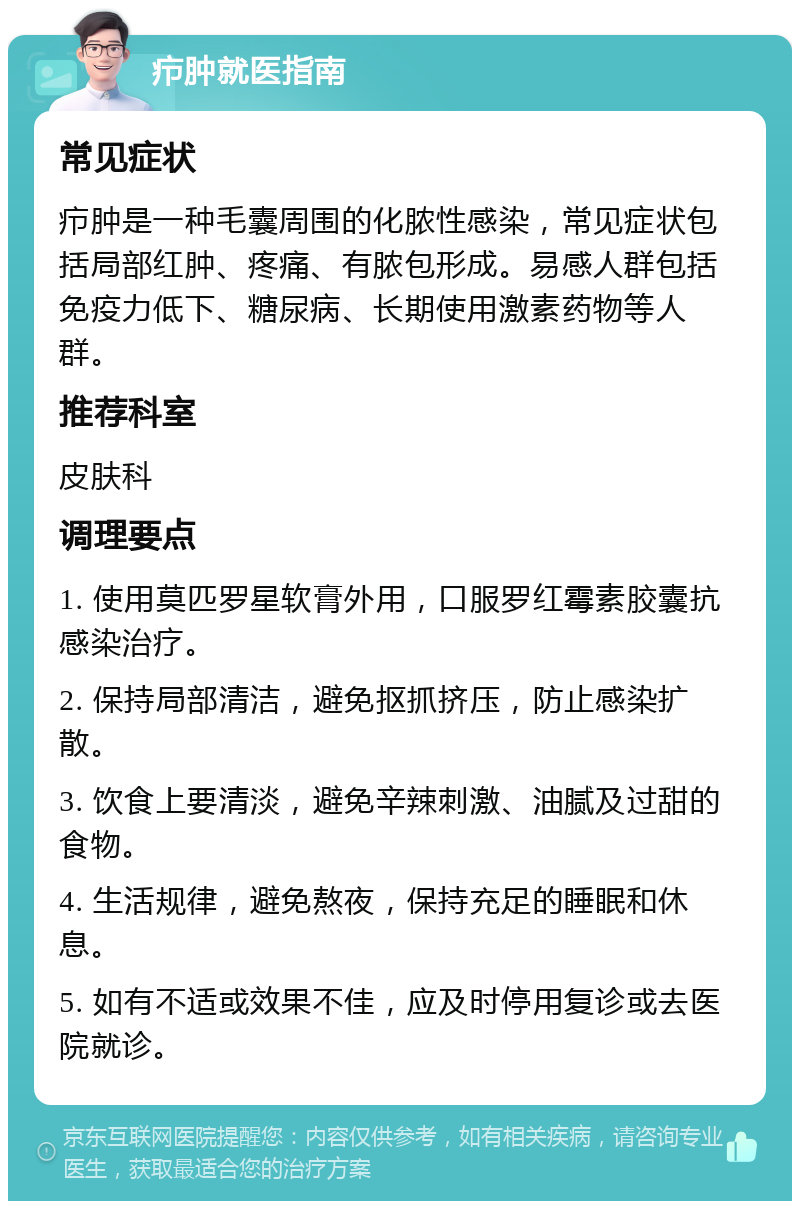 疖肿就医指南 常见症状 疖肿是一种毛囊周围的化脓性感染，常见症状包括局部红肿、疼痛、有脓包形成。易感人群包括免疫力低下、糖尿病、长期使用激素药物等人群。 推荐科室 皮肤科 调理要点 1. 使用莫匹罗星软膏外用，口服罗红霉素胶囊抗感染治疗。 2. 保持局部清洁，避免抠抓挤压，防止感染扩散。 3. 饮食上要清淡，避免辛辣刺激、油腻及过甜的食物。 4. 生活规律，避免熬夜，保持充足的睡眠和休息。 5. 如有不适或效果不佳，应及时停用复诊或去医院就诊。