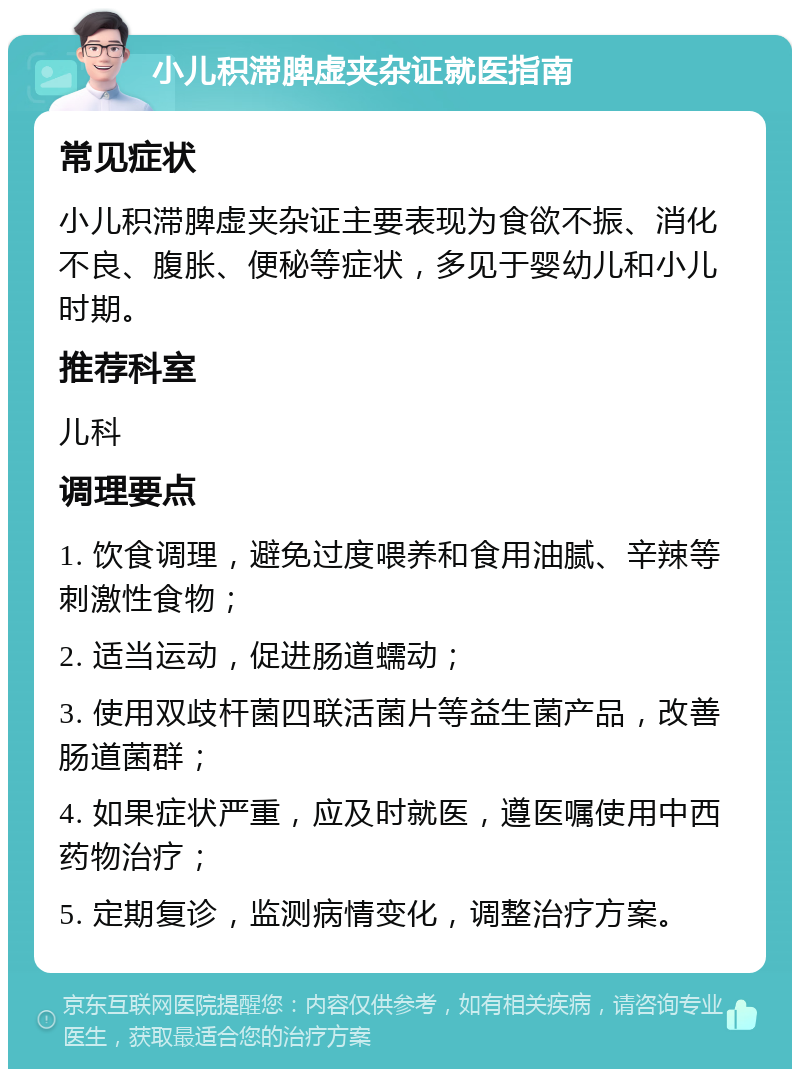 小儿积滞脾虚夹杂证就医指南 常见症状 小儿积滞脾虚夹杂证主要表现为食欲不振、消化不良、腹胀、便秘等症状，多见于婴幼儿和小儿时期。 推荐科室 儿科 调理要点 1. 饮食调理，避免过度喂养和食用油腻、辛辣等刺激性食物； 2. 适当运动，促进肠道蠕动； 3. 使用双歧杆菌四联活菌片等益生菌产品，改善肠道菌群； 4. 如果症状严重，应及时就医，遵医嘱使用中西药物治疗； 5. 定期复诊，监测病情变化，调整治疗方案。