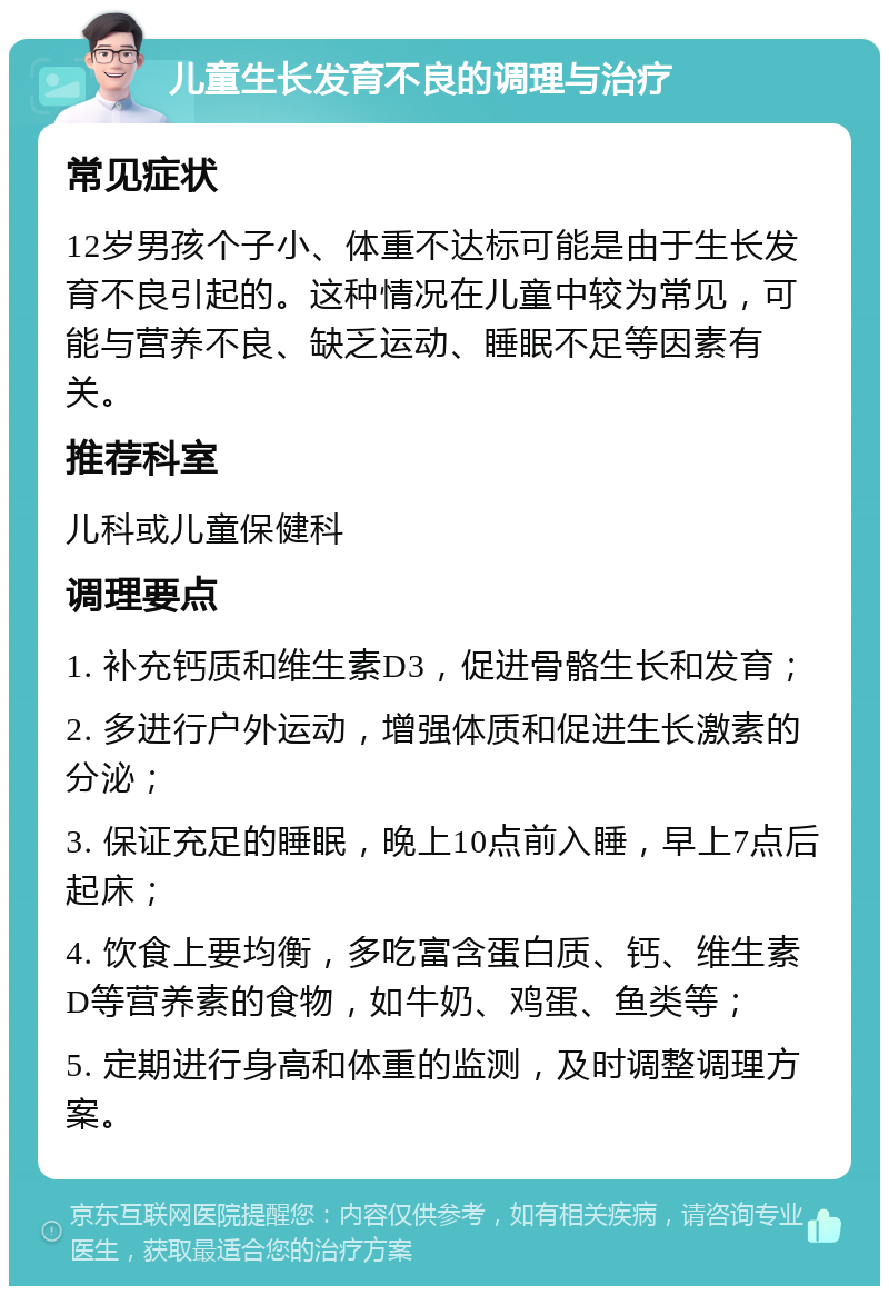 儿童生长发育不良的调理与治疗 常见症状 12岁男孩个子小、体重不达标可能是由于生长发育不良引起的。这种情况在儿童中较为常见，可能与营养不良、缺乏运动、睡眠不足等因素有关。 推荐科室 儿科或儿童保健科 调理要点 1. 补充钙质和维生素D3，促进骨骼生长和发育； 2. 多进行户外运动，增强体质和促进生长激素的分泌； 3. 保证充足的睡眠，晚上10点前入睡，早上7点后起床； 4. 饮食上要均衡，多吃富含蛋白质、钙、维生素D等营养素的食物，如牛奶、鸡蛋、鱼类等； 5. 定期进行身高和体重的监测，及时调整调理方案。