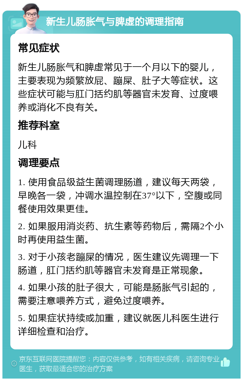 新生儿肠胀气与脾虚的调理指南 常见症状 新生儿肠胀气和脾虚常见于一个月以下的婴儿，主要表现为频繁放屁、蹦屎、肚子大等症状。这些症状可能与肛门括约肌等器官未发育、过度喂养或消化不良有关。 推荐科室 儿科 调理要点 1. 使用食品级益生菌调理肠道，建议每天两袋，早晚各一袋，冲调水温控制在37°以下，空腹或同餐使用效果更佳。 2. 如果服用消炎药、抗生素等药物后，需隔2个小时再使用益生菌。 3. 对于小孩老蹦屎的情况，医生建议先调理一下肠道，肛门括约肌等器官未发育是正常现象。 4. 如果小孩的肚子很大，可能是肠胀气引起的，需要注意喂养方式，避免过度喂养。 5. 如果症状持续或加重，建议就医儿科医生进行详细检查和治疗。