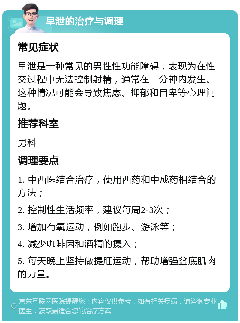 早泄的治疗与调理 常见症状 早泄是一种常见的男性性功能障碍，表现为在性交过程中无法控制射精，通常在一分钟内发生。这种情况可能会导致焦虑、抑郁和自卑等心理问题。 推荐科室 男科 调理要点 1. 中西医结合治疗，使用西药和中成药相结合的方法； 2. 控制性生活频率，建议每周2-3次； 3. 增加有氧运动，例如跑步、游泳等； 4. 减少咖啡因和酒精的摄入； 5. 每天晚上坚持做提肛运动，帮助增强盆底肌肉的力量。