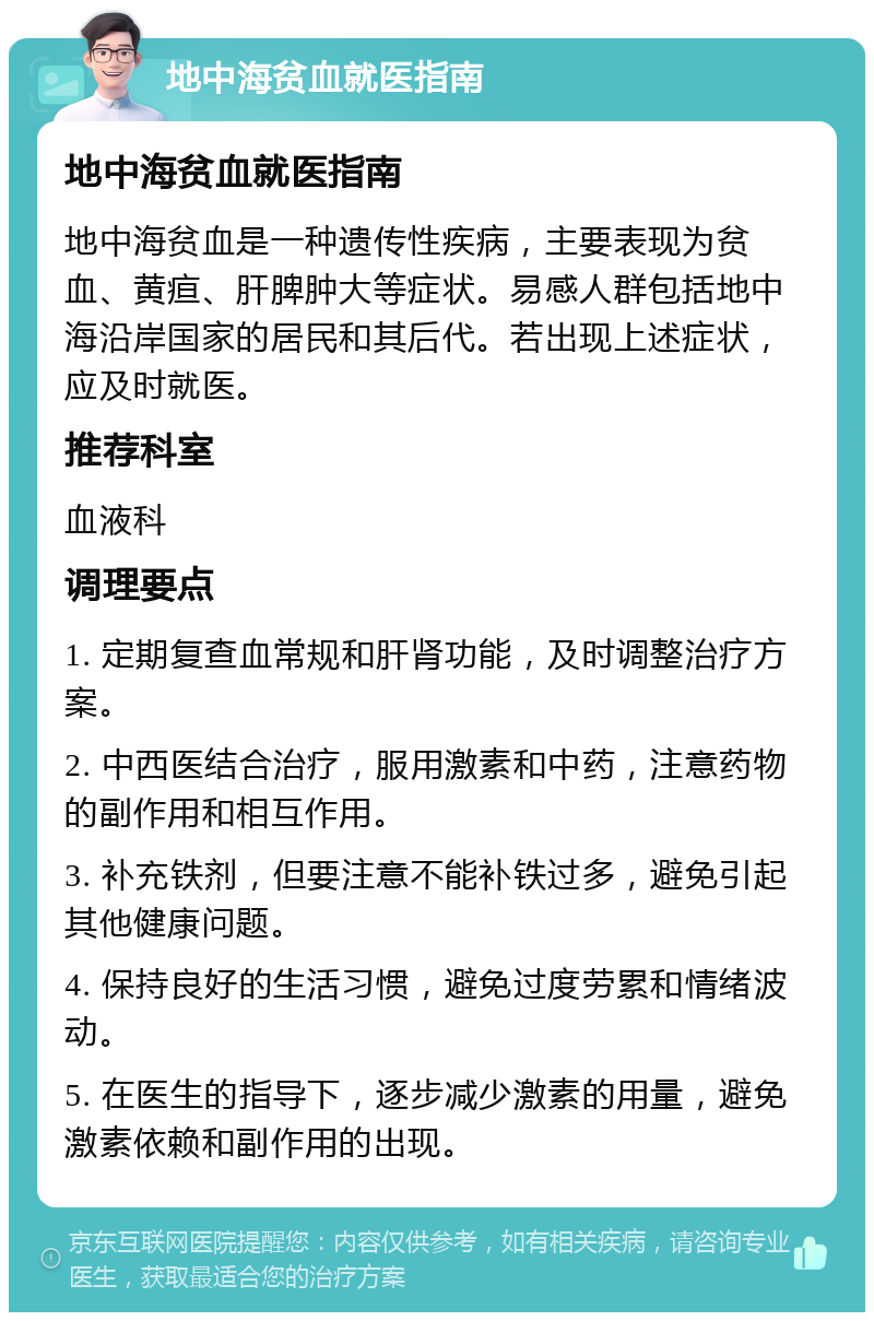 地中海贫血就医指南 地中海贫血就医指南 地中海贫血是一种遗传性疾病，主要表现为贫血、黄疸、肝脾肿大等症状。易感人群包括地中海沿岸国家的居民和其后代。若出现上述症状，应及时就医。 推荐科室 血液科 调理要点 1. 定期复查血常规和肝肾功能，及时调整治疗方案。 2. 中西医结合治疗，服用激素和中药，注意药物的副作用和相互作用。 3. 补充铁剂，但要注意不能补铁过多，避免引起其他健康问题。 4. 保持良好的生活习惯，避免过度劳累和情绪波动。 5. 在医生的指导下，逐步减少激素的用量，避免激素依赖和副作用的出现。