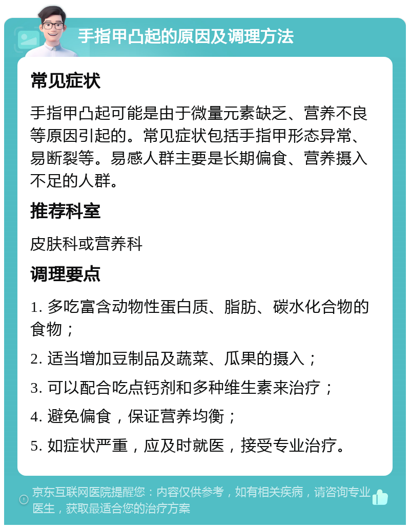 手指甲凸起的原因及调理方法 常见症状 手指甲凸起可能是由于微量元素缺乏、营养不良等原因引起的。常见症状包括手指甲形态异常、易断裂等。易感人群主要是长期偏食、营养摄入不足的人群。 推荐科室 皮肤科或营养科 调理要点 1. 多吃富含动物性蛋白质、脂肪、碳水化合物的食物； 2. 适当增加豆制品及蔬菜、瓜果的摄入； 3. 可以配合吃点钙剂和多种维生素来治疗； 4. 避免偏食，保证营养均衡； 5. 如症状严重，应及时就医，接受专业治疗。