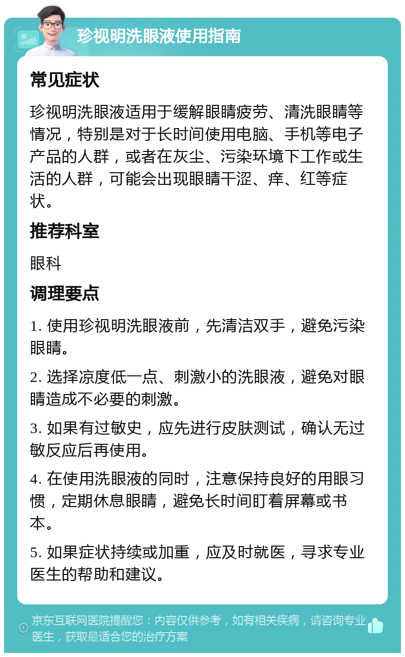 珍视明洗眼液使用指南 常见症状 珍视明洗眼液适用于缓解眼睛疲劳、清洗眼睛等情况，特别是对于长时间使用电脑、手机等电子产品的人群，或者在灰尘、污染环境下工作或生活的人群，可能会出现眼睛干涩、痒、红等症状。 推荐科室 眼科 调理要点 1. 使用珍视明洗眼液前，先清洁双手，避免污染眼睛。 2. 选择凉度低一点、刺激小的洗眼液，避免对眼睛造成不必要的刺激。 3. 如果有过敏史，应先进行皮肤测试，确认无过敏反应后再使用。 4. 在使用洗眼液的同时，注意保持良好的用眼习惯，定期休息眼睛，避免长时间盯着屏幕或书本。 5. 如果症状持续或加重，应及时就医，寻求专业医生的帮助和建议。