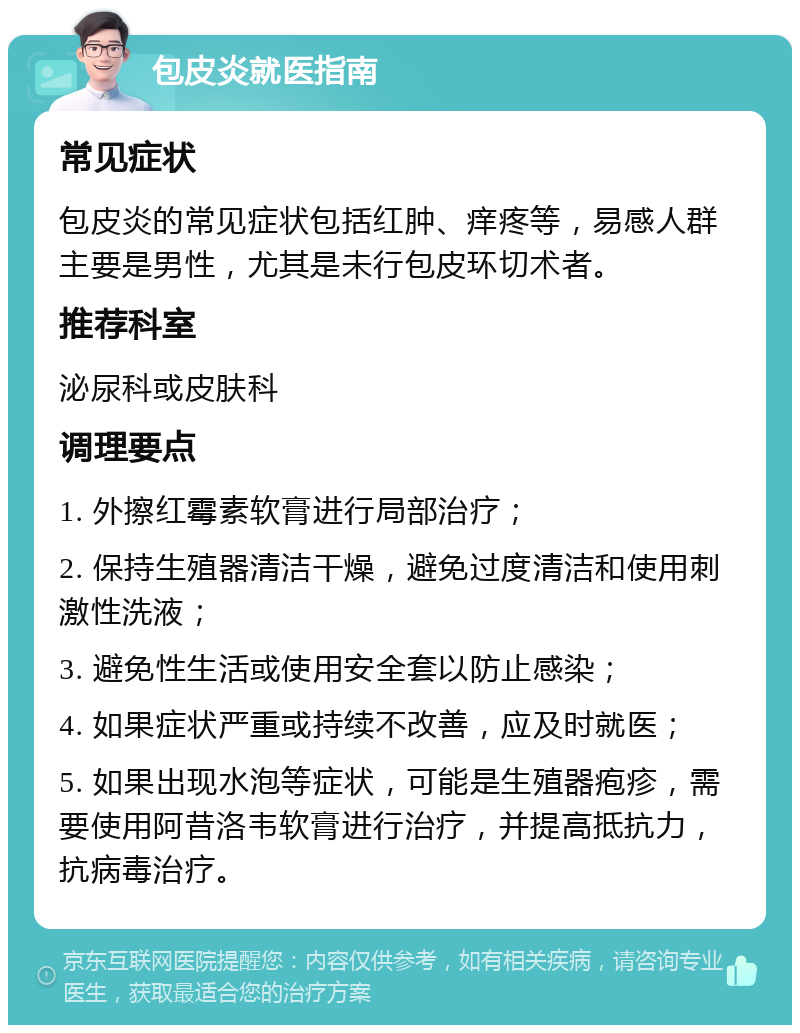 包皮炎就医指南 常见症状 包皮炎的常见症状包括红肿、痒疼等，易感人群主要是男性，尤其是未行包皮环切术者。 推荐科室 泌尿科或皮肤科 调理要点 1. 外擦红霉素软膏进行局部治疗； 2. 保持生殖器清洁干燥，避免过度清洁和使用刺激性洗液； 3. 避免性生活或使用安全套以防止感染； 4. 如果症状严重或持续不改善，应及时就医； 5. 如果出现水泡等症状，可能是生殖器疱疹，需要使用阿昔洛韦软膏进行治疗，并提高抵抗力，抗病毒治疗。