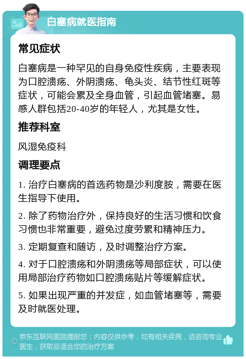 白塞病就医指南 常见症状 白塞病是一种罕见的自身免疫性疾病，主要表现为口腔溃疡、外阴溃疡、龟头炎、结节性红斑等症状，可能会累及全身血管，引起血管堵塞。易感人群包括20-40岁的年轻人，尤其是女性。 推荐科室 风湿免疫科 调理要点 1. 治疗白塞病的首选药物是沙利度胺，需要在医生指导下使用。 2. 除了药物治疗外，保持良好的生活习惯和饮食习惯也非常重要，避免过度劳累和精神压力。 3. 定期复查和随访，及时调整治疗方案。 4. 对于口腔溃疡和外阴溃疡等局部症状，可以使用局部治疗药物如口腔溃疡贴片等缓解症状。 5. 如果出现严重的并发症，如血管堵塞等，需要及时就医处理。