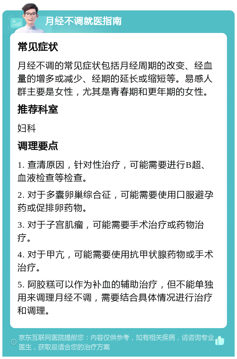 月经不调就医指南 常见症状 月经不调的常见症状包括月经周期的改变、经血量的增多或减少、经期的延长或缩短等。易感人群主要是女性，尤其是青春期和更年期的女性。 推荐科室 妇科 调理要点 1. 查清原因，针对性治疗，可能需要进行B超、血液检查等检查。 2. 对于多囊卵巢综合征，可能需要使用口服避孕药或促排卵药物。 3. 对于子宫肌瘤，可能需要手术治疗或药物治疗。 4. 对于甲亢，可能需要使用抗甲状腺药物或手术治疗。 5. 阿胶糕可以作为补血的辅助治疗，但不能单独用来调理月经不调，需要结合具体情况进行治疗和调理。