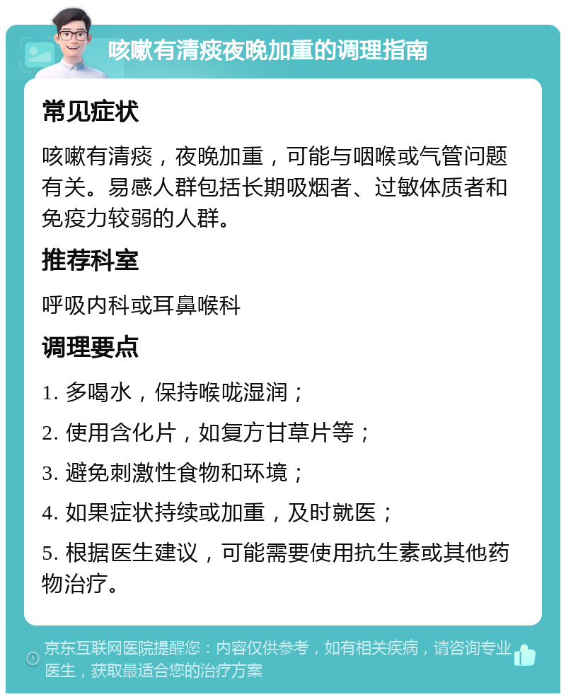 咳嗽有清痰夜晚加重的调理指南 常见症状 咳嗽有清痰，夜晚加重，可能与咽喉或气管问题有关。易感人群包括长期吸烟者、过敏体质者和免疫力较弱的人群。 推荐科室 呼吸内科或耳鼻喉科 调理要点 1. 多喝水，保持喉咙湿润； 2. 使用含化片，如复方甘草片等； 3. 避免刺激性食物和环境； 4. 如果症状持续或加重，及时就医； 5. 根据医生建议，可能需要使用抗生素或其他药物治疗。