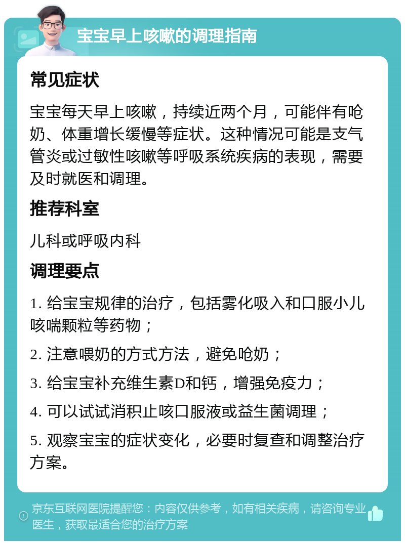 宝宝早上咳嗽的调理指南 常见症状 宝宝每天早上咳嗽，持续近两个月，可能伴有呛奶、体重增长缓慢等症状。这种情况可能是支气管炎或过敏性咳嗽等呼吸系统疾病的表现，需要及时就医和调理。 推荐科室 儿科或呼吸内科 调理要点 1. 给宝宝规律的治疗，包括雾化吸入和口服小儿咳喘颗粒等药物； 2. 注意喂奶的方式方法，避免呛奶； 3. 给宝宝补充维生素D和钙，增强免疫力； 4. 可以试试消积止咳口服液或益生菌调理； 5. 观察宝宝的症状变化，必要时复查和调整治疗方案。