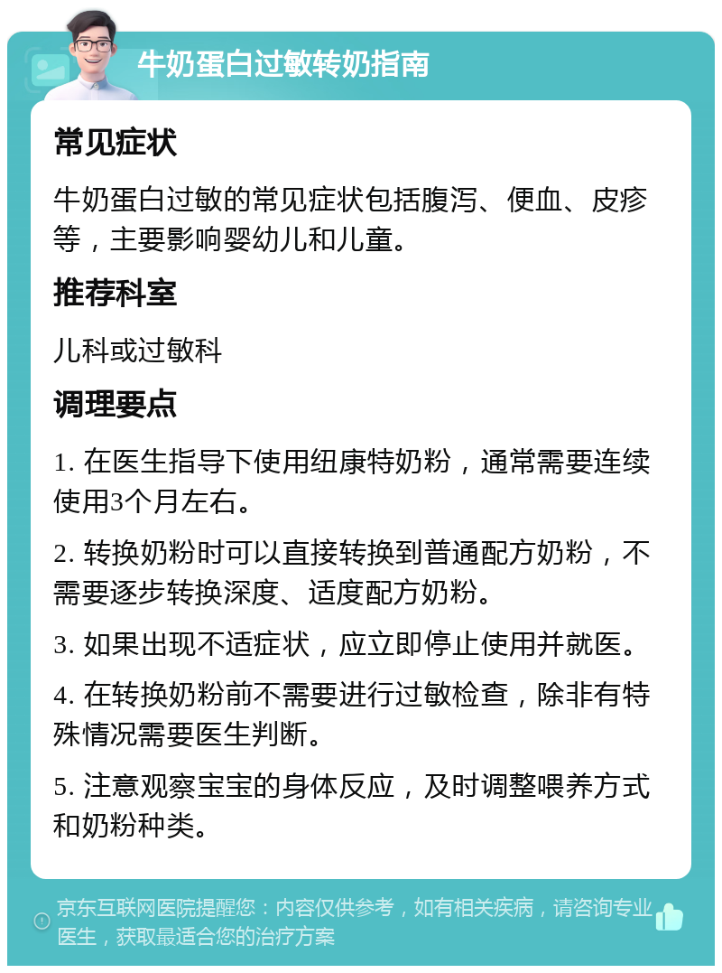 牛奶蛋白过敏转奶指南 常见症状 牛奶蛋白过敏的常见症状包括腹泻、便血、皮疹等，主要影响婴幼儿和儿童。 推荐科室 儿科或过敏科 调理要点 1. 在医生指导下使用纽康特奶粉，通常需要连续使用3个月左右。 2. 转换奶粉时可以直接转换到普通配方奶粉，不需要逐步转换深度、适度配方奶粉。 3. 如果出现不适症状，应立即停止使用并就医。 4. 在转换奶粉前不需要进行过敏检查，除非有特殊情况需要医生判断。 5. 注意观察宝宝的身体反应，及时调整喂养方式和奶粉种类。