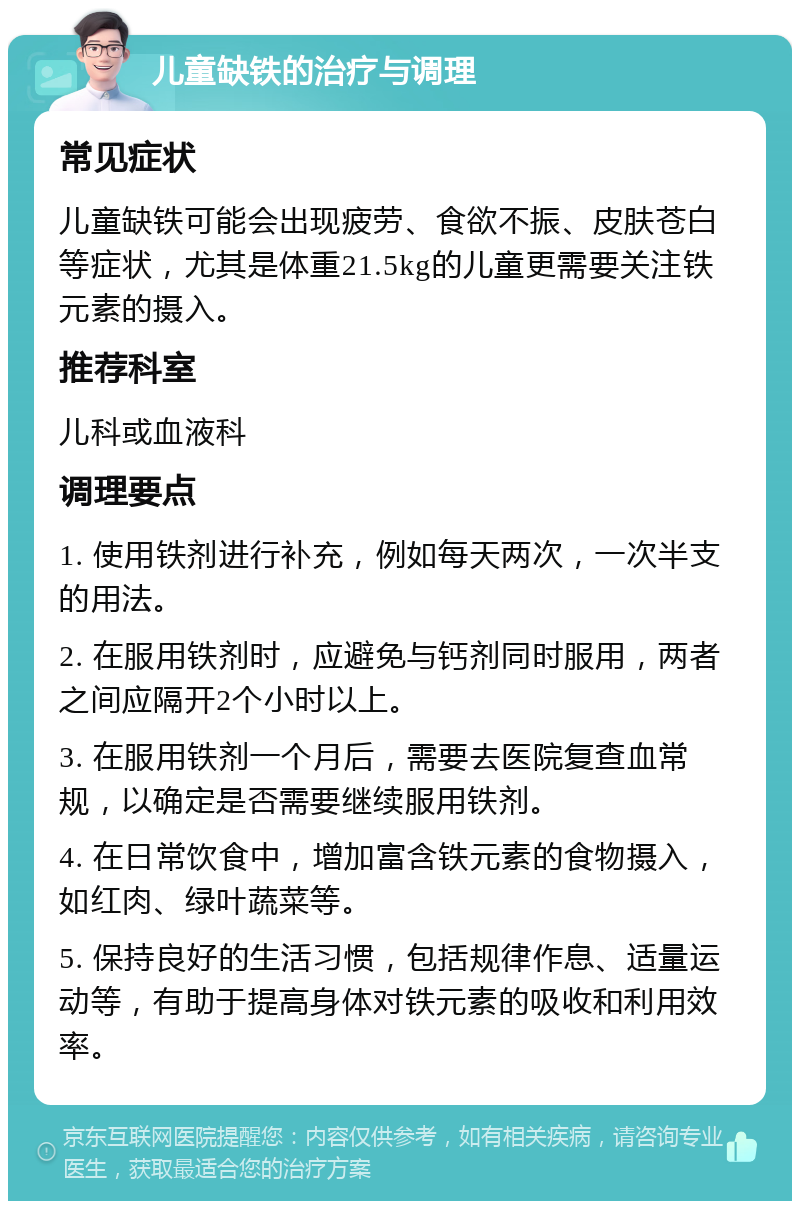 儿童缺铁的治疗与调理 常见症状 儿童缺铁可能会出现疲劳、食欲不振、皮肤苍白等症状，尤其是体重21.5kg的儿童更需要关注铁元素的摄入。 推荐科室 儿科或血液科 调理要点 1. 使用铁剂进行补充，例如每天两次，一次半支的用法。 2. 在服用铁剂时，应避免与钙剂同时服用，两者之间应隔开2个小时以上。 3. 在服用铁剂一个月后，需要去医院复查血常规，以确定是否需要继续服用铁剂。 4. 在日常饮食中，增加富含铁元素的食物摄入，如红肉、绿叶蔬菜等。 5. 保持良好的生活习惯，包括规律作息、适量运动等，有助于提高身体对铁元素的吸收和利用效率。