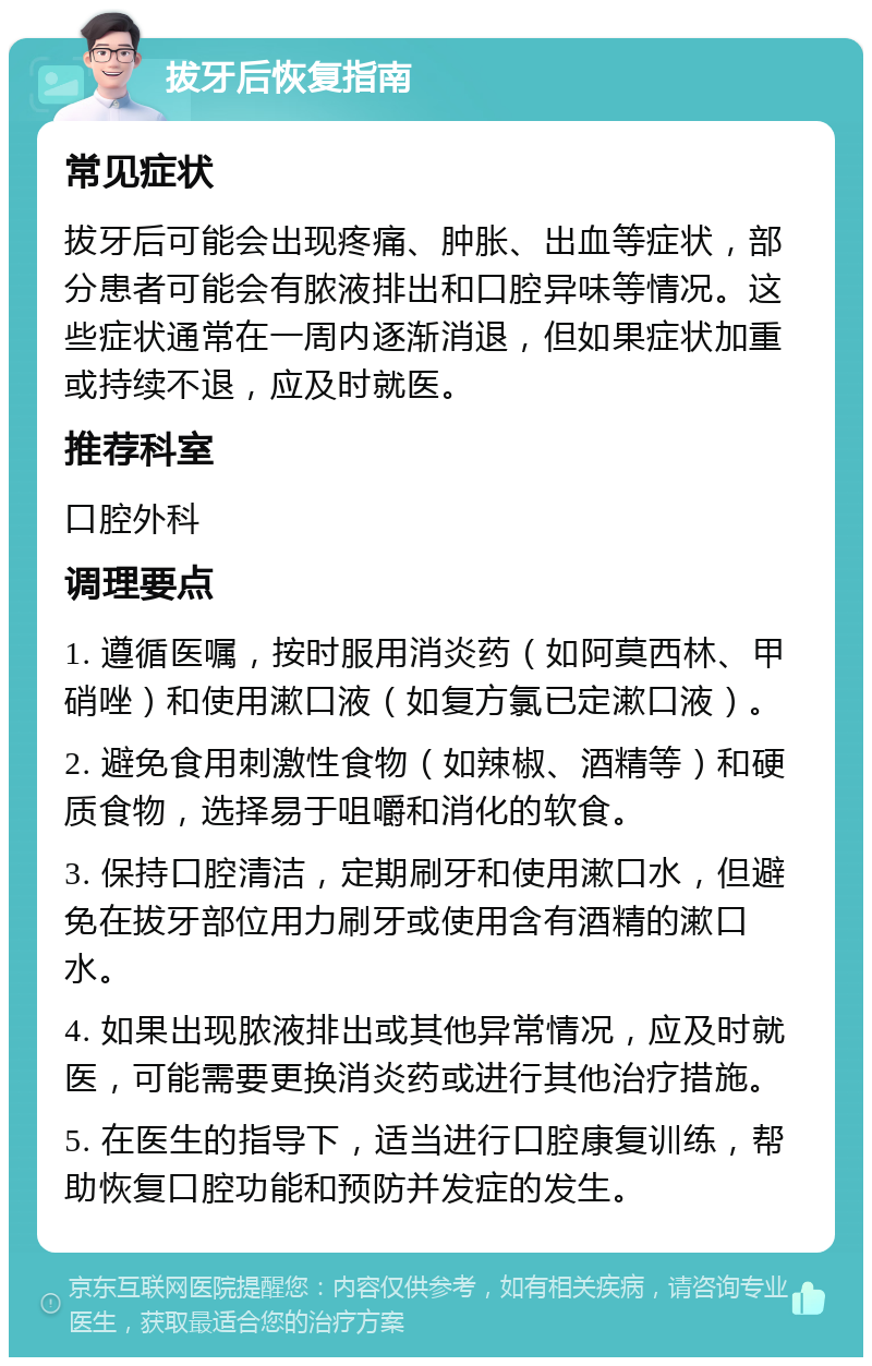 拔牙后恢复指南 常见症状 拔牙后可能会出现疼痛、肿胀、出血等症状，部分患者可能会有脓液排出和口腔异味等情况。这些症状通常在一周内逐渐消退，但如果症状加重或持续不退，应及时就医。 推荐科室 口腔外科 调理要点 1. 遵循医嘱，按时服用消炎药（如阿莫西林、甲硝唑）和使用漱口液（如复方氯已定漱口液）。 2. 避免食用刺激性食物（如辣椒、酒精等）和硬质食物，选择易于咀嚼和消化的软食。 3. 保持口腔清洁，定期刷牙和使用漱口水，但避免在拔牙部位用力刷牙或使用含有酒精的漱口水。 4. 如果出现脓液排出或其他异常情况，应及时就医，可能需要更换消炎药或进行其他治疗措施。 5. 在医生的指导下，适当进行口腔康复训练，帮助恢复口腔功能和预防并发症的发生。