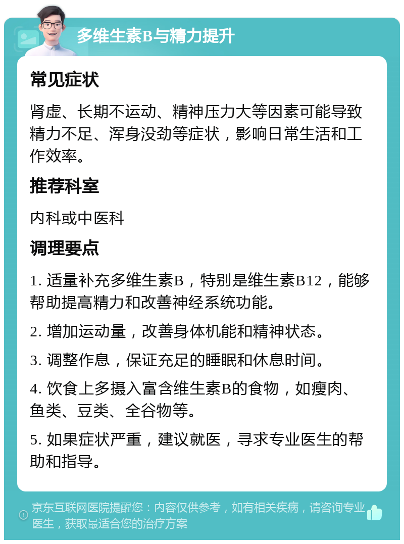 多维生素B与精力提升 常见症状 肾虚、长期不运动、精神压力大等因素可能导致精力不足、浑身没劲等症状，影响日常生活和工作效率。 推荐科室 内科或中医科 调理要点 1. 适量补充多维生素B，特别是维生素B12，能够帮助提高精力和改善神经系统功能。 2. 增加运动量，改善身体机能和精神状态。 3. 调整作息，保证充足的睡眠和休息时间。 4. 饮食上多摄入富含维生素B的食物，如瘦肉、鱼类、豆类、全谷物等。 5. 如果症状严重，建议就医，寻求专业医生的帮助和指导。