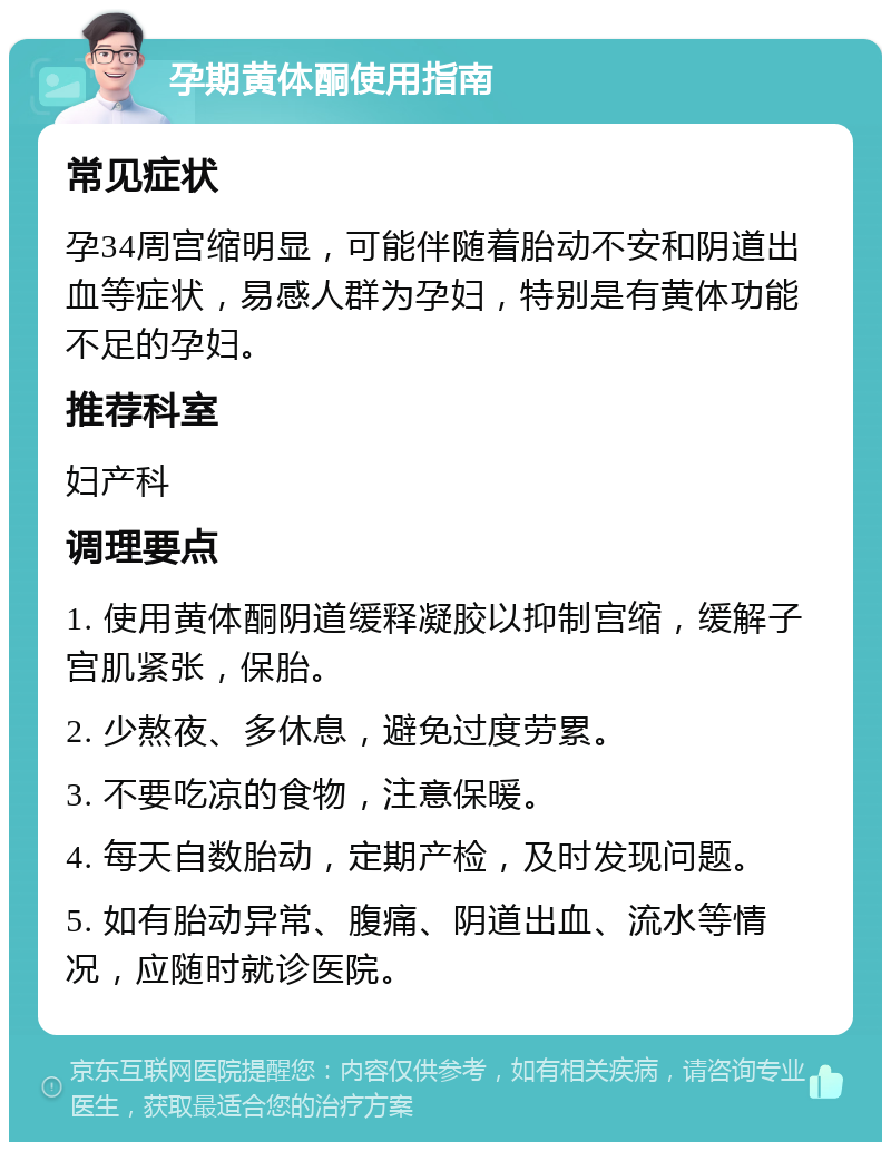 孕期黄体酮使用指南 常见症状 孕34周宫缩明显，可能伴随着胎动不安和阴道出血等症状，易感人群为孕妇，特别是有黄体功能不足的孕妇。 推荐科室 妇产科 调理要点 1. 使用黄体酮阴道缓释凝胶以抑制宫缩，缓解子宫肌紧张，保胎。 2. 少熬夜、多休息，避免过度劳累。 3. 不要吃凉的食物，注意保暖。 4. 每天自数胎动，定期产检，及时发现问题。 5. 如有胎动异常、腹痛、阴道出血、流水等情况，应随时就诊医院。