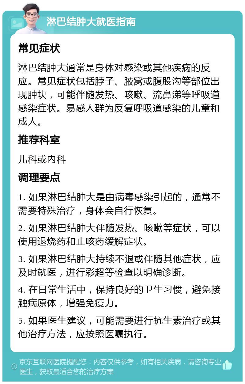 淋巴结肿大就医指南 常见症状 淋巴结肿大通常是身体对感染或其他疾病的反应。常见症状包括脖子、腋窝或腹股沟等部位出现肿块，可能伴随发热、咳嗽、流鼻涕等呼吸道感染症状。易感人群为反复呼吸道感染的儿童和成人。 推荐科室 儿科或内科 调理要点 1. 如果淋巴结肿大是由病毒感染引起的，通常不需要特殊治疗，身体会自行恢复。 2. 如果淋巴结肿大伴随发热、咳嗽等症状，可以使用退烧药和止咳药缓解症状。 3. 如果淋巴结肿大持续不退或伴随其他症状，应及时就医，进行彩超等检查以明确诊断。 4. 在日常生活中，保持良好的卫生习惯，避免接触病原体，增强免疫力。 5. 如果医生建议，可能需要进行抗生素治疗或其他治疗方法，应按照医嘱执行。