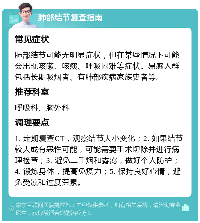 肺部结节复查指南 常见症状 肺部结节可能无明显症状，但在某些情况下可能会出现咳嗽、咳痰、呼吸困难等症状。易感人群包括长期吸烟者、有肺部疾病家族史者等。 推荐科室 呼吸科、胸外科 调理要点 1. 定期复查CT，观察结节大小变化；2. 如果结节较大或有恶性可能，可能需要手术切除并进行病理检查；3. 避免二手烟和雾霭，做好个人防护；4. 锻炼身体，提高免疫力；5. 保持良好心情，避免受凉和过度劳累。