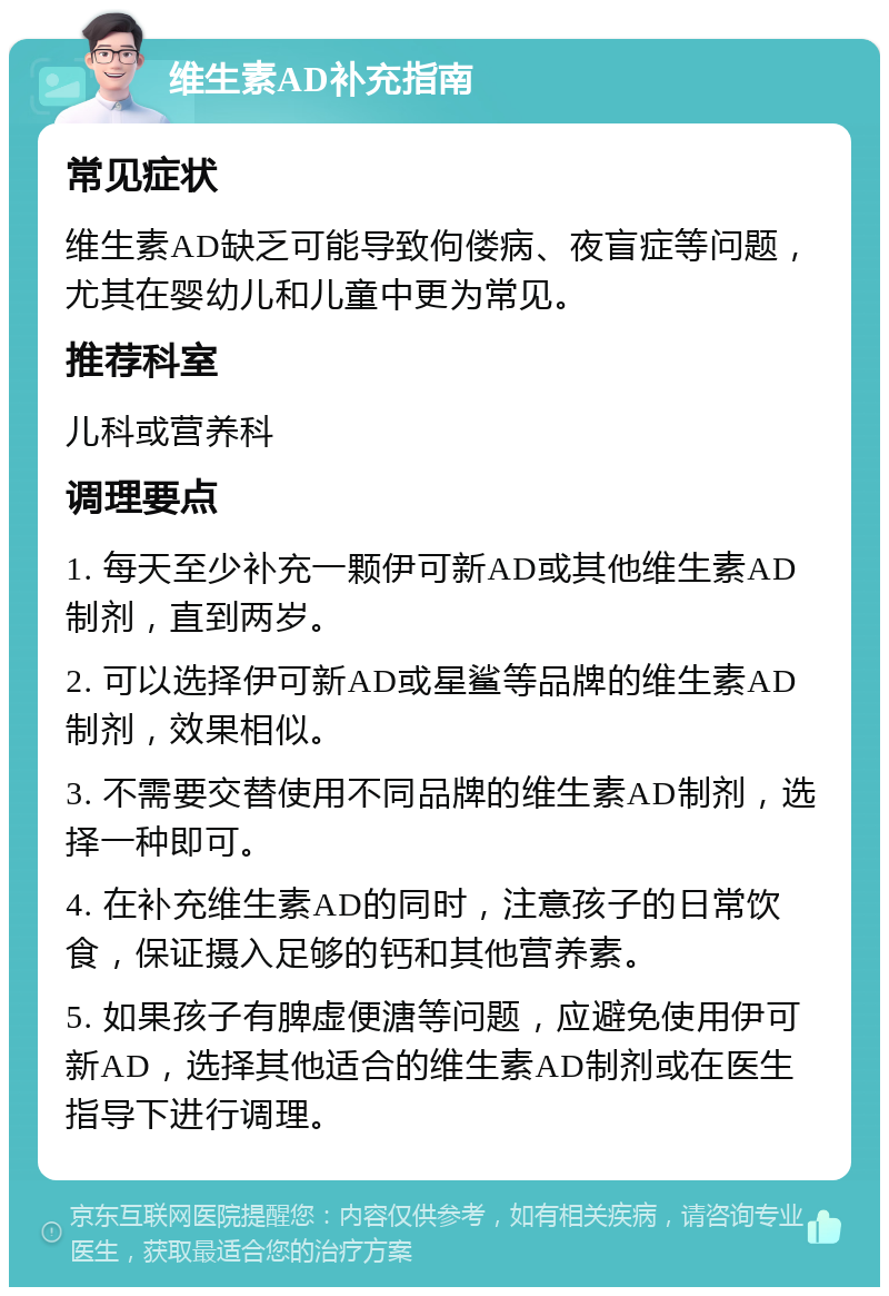 维生素AD补充指南 常见症状 维生素AD缺乏可能导致佝偻病、夜盲症等问题，尤其在婴幼儿和儿童中更为常见。 推荐科室 儿科或营养科 调理要点 1. 每天至少补充一颗伊可新AD或其他维生素AD制剂，直到两岁。 2. 可以选择伊可新AD或星鲨等品牌的维生素AD制剂，效果相似。 3. 不需要交替使用不同品牌的维生素AD制剂，选择一种即可。 4. 在补充维生素AD的同时，注意孩子的日常饮食，保证摄入足够的钙和其他营养素。 5. 如果孩子有脾虚便溏等问题，应避免使用伊可新AD，选择其他适合的维生素AD制剂或在医生指导下进行调理。