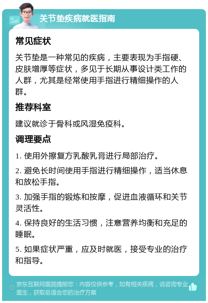 关节垫疾病就医指南 常见症状 关节垫是一种常见的疾病，主要表现为手指硬、皮肤增厚等症状，多见于长期从事设计类工作的人群，尤其是经常使用手指进行精细操作的人群。 推荐科室 建议就诊于骨科或风湿免疫科。 调理要点 1. 使用外擦复方乳酸乳膏进行局部治疗。 2. 避免长时间使用手指进行精细操作，适当休息和放松手指。 3. 加强手指的锻炼和按摩，促进血液循环和关节灵活性。 4. 保持良好的生活习惯，注意营养均衡和充足的睡眠。 5. 如果症状严重，应及时就医，接受专业的治疗和指导。