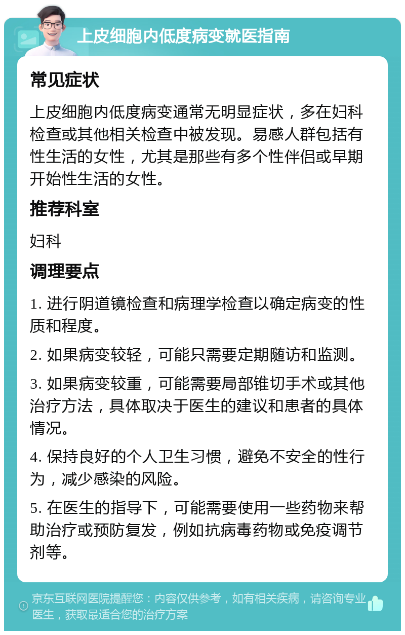 上皮细胞内低度病变就医指南 常见症状 上皮细胞内低度病变通常无明显症状，多在妇科检查或其他相关检查中被发现。易感人群包括有性生活的女性，尤其是那些有多个性伴侣或早期开始性生活的女性。 推荐科室 妇科 调理要点 1. 进行阴道镜检查和病理学检查以确定病变的性质和程度。 2. 如果病变较轻，可能只需要定期随访和监测。 3. 如果病变较重，可能需要局部锥切手术或其他治疗方法，具体取决于医生的建议和患者的具体情况。 4. 保持良好的个人卫生习惯，避免不安全的性行为，减少感染的风险。 5. 在医生的指导下，可能需要使用一些药物来帮助治疗或预防复发，例如抗病毒药物或免疫调节剂等。