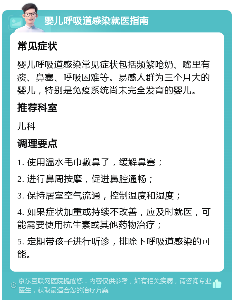 婴儿呼吸道感染就医指南 常见症状 婴儿呼吸道感染常见症状包括频繁呛奶、嘴里有痰、鼻塞、呼吸困难等。易感人群为三个月大的婴儿，特别是免疫系统尚未完全发育的婴儿。 推荐科室 儿科 调理要点 1. 使用温水毛巾敷鼻子，缓解鼻塞； 2. 进行鼻周按摩，促进鼻腔通畅； 3. 保持居室空气流通，控制温度和湿度； 4. 如果症状加重或持续不改善，应及时就医，可能需要使用抗生素或其他药物治疗； 5. 定期带孩子进行听诊，排除下呼吸道感染的可能。