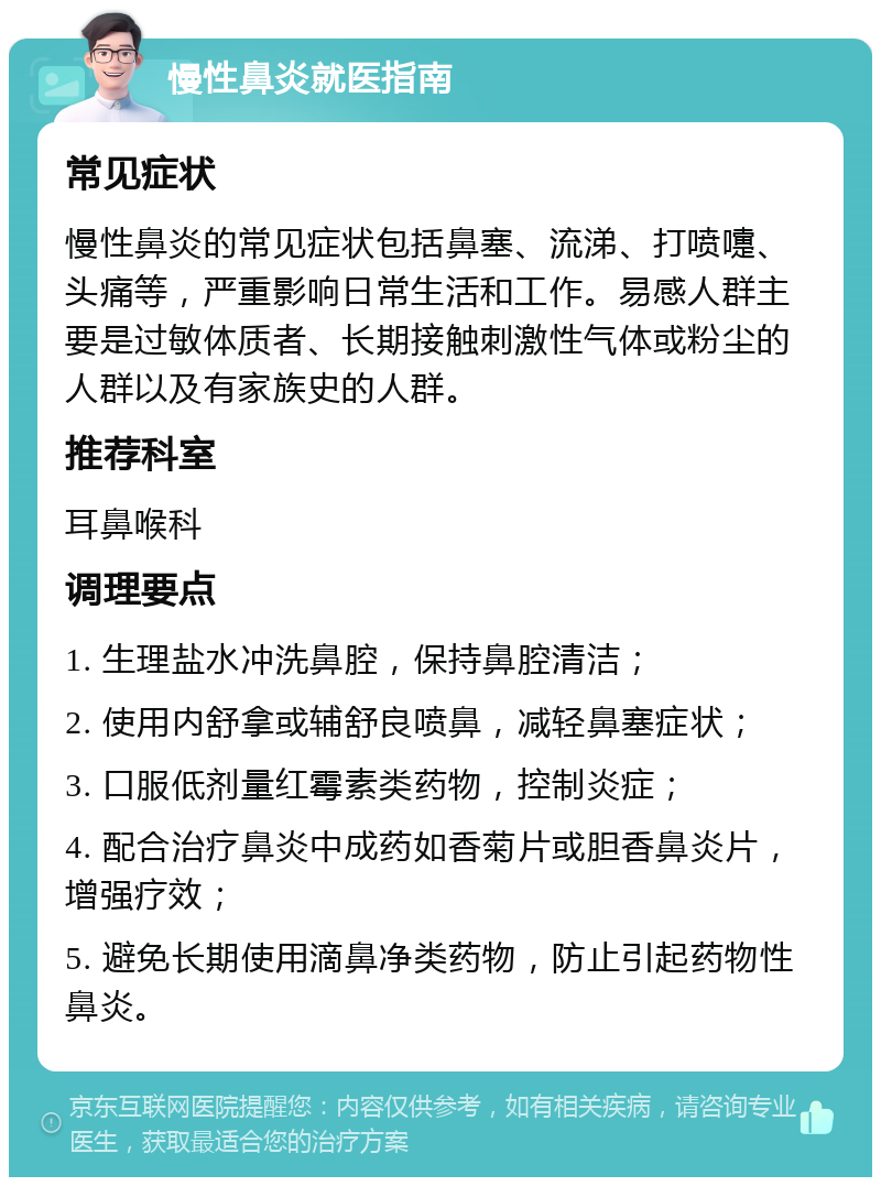 慢性鼻炎就医指南 常见症状 慢性鼻炎的常见症状包括鼻塞、流涕、打喷嚏、头痛等，严重影响日常生活和工作。易感人群主要是过敏体质者、长期接触刺激性气体或粉尘的人群以及有家族史的人群。 推荐科室 耳鼻喉科 调理要点 1. 生理盐水冲洗鼻腔，保持鼻腔清洁； 2. 使用内舒拿或辅舒良喷鼻，减轻鼻塞症状； 3. 口服低剂量红霉素类药物，控制炎症； 4. 配合治疗鼻炎中成药如香菊片或胆香鼻炎片，增强疗效； 5. 避免长期使用滴鼻净类药物，防止引起药物性鼻炎。