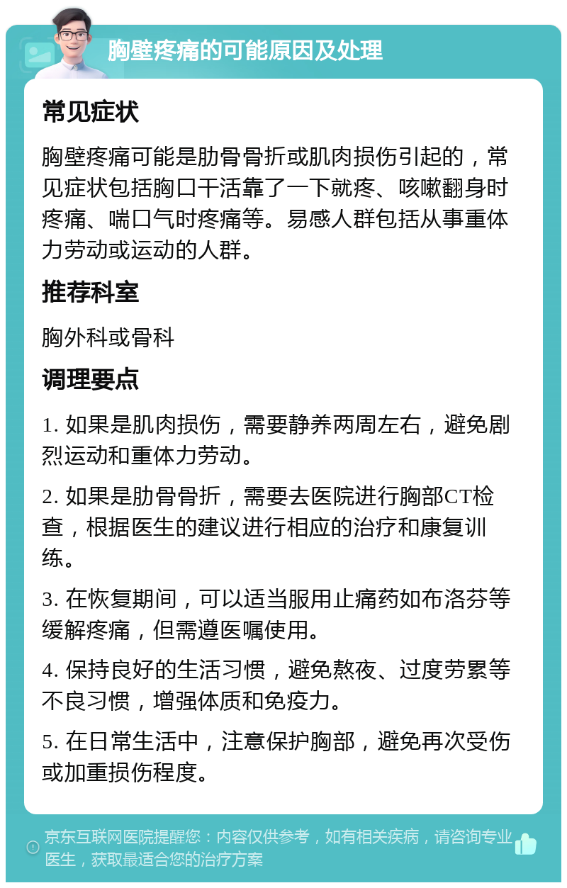 胸壁疼痛的可能原因及处理 常见症状 胸壁疼痛可能是肋骨骨折或肌肉损伤引起的，常见症状包括胸口干活靠了一下就疼、咳嗽翻身时疼痛、喘口气时疼痛等。易感人群包括从事重体力劳动或运动的人群。 推荐科室 胸外科或骨科 调理要点 1. 如果是肌肉损伤，需要静养两周左右，避免剧烈运动和重体力劳动。 2. 如果是肋骨骨折，需要去医院进行胸部CT检查，根据医生的建议进行相应的治疗和康复训练。 3. 在恢复期间，可以适当服用止痛药如布洛芬等缓解疼痛，但需遵医嘱使用。 4. 保持良好的生活习惯，避免熬夜、过度劳累等不良习惯，增强体质和免疫力。 5. 在日常生活中，注意保护胸部，避免再次受伤或加重损伤程度。