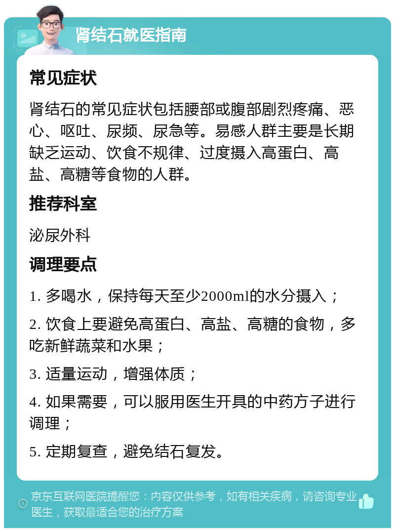 肾结石就医指南 常见症状 肾结石的常见症状包括腰部或腹部剧烈疼痛、恶心、呕吐、尿频、尿急等。易感人群主要是长期缺乏运动、饮食不规律、过度摄入高蛋白、高盐、高糖等食物的人群。 推荐科室 泌尿外科 调理要点 1. 多喝水，保持每天至少2000ml的水分摄入； 2. 饮食上要避免高蛋白、高盐、高糖的食物，多吃新鲜蔬菜和水果； 3. 适量运动，增强体质； 4. 如果需要，可以服用医生开具的中药方子进行调理； 5. 定期复查，避免结石复发。