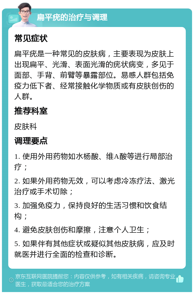 扁平疣的治疗与调理 常见症状 扁平疣是一种常见的皮肤病，主要表现为皮肤上出现扁平、光滑、表面光滑的疣状病变，多见于面部、手背、前臂等暴露部位。易感人群包括免疫力低下者、经常接触化学物质或有皮肤创伤的人群。 推荐科室 皮肤科 调理要点 1. 使用外用药物如水杨酸、维A酸等进行局部治疗； 2. 如果外用药物无效，可以考虑冷冻疗法、激光治疗或手术切除； 3. 加强免疫力，保持良好的生活习惯和饮食结构； 4. 避免皮肤创伤和摩擦，注意个人卫生； 5. 如果伴有其他症状或疑似其他皮肤病，应及时就医并进行全面的检查和诊断。