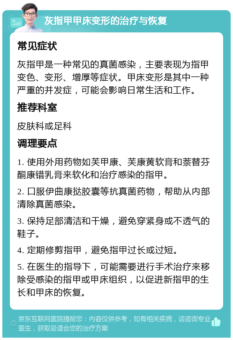 灰指甲甲床变形的治疗与恢复 常见症状 灰指甲是一种常见的真菌感染，主要表现为指甲变色、变形、增厚等症状。甲床变形是其中一种严重的并发症，可能会影响日常生活和工作。 推荐科室 皮肤科或足科 调理要点 1. 使用外用药物如芙甲康、芙康黄软膏和萘替芬酮康错乳膏来软化和治疗感染的指甲。 2. 口服伊曲康挞胶囊等抗真菌药物，帮助从内部清除真菌感染。 3. 保持足部清洁和干燥，避免穿紧身或不透气的鞋子。 4. 定期修剪指甲，避免指甲过长或过短。 5. 在医生的指导下，可能需要进行手术治疗来移除受感染的指甲或甲床组织，以促进新指甲的生长和甲床的恢复。