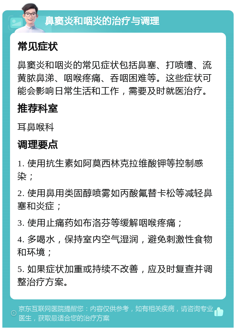 鼻窦炎和咽炎的治疗与调理 常见症状 鼻窦炎和咽炎的常见症状包括鼻塞、打喷嚏、流黄脓鼻涕、咽喉疼痛、吞咽困难等。这些症状可能会影响日常生活和工作，需要及时就医治疗。 推荐科室 耳鼻喉科 调理要点 1. 使用抗生素如阿莫西林克拉维酸钾等控制感染； 2. 使用鼻用类固醇喷雾如丙酸氟替卡松等减轻鼻塞和炎症； 3. 使用止痛药如布洛芬等缓解咽喉疼痛； 4. 多喝水，保持室内空气湿润，避免刺激性食物和环境； 5. 如果症状加重或持续不改善，应及时复查并调整治疗方案。