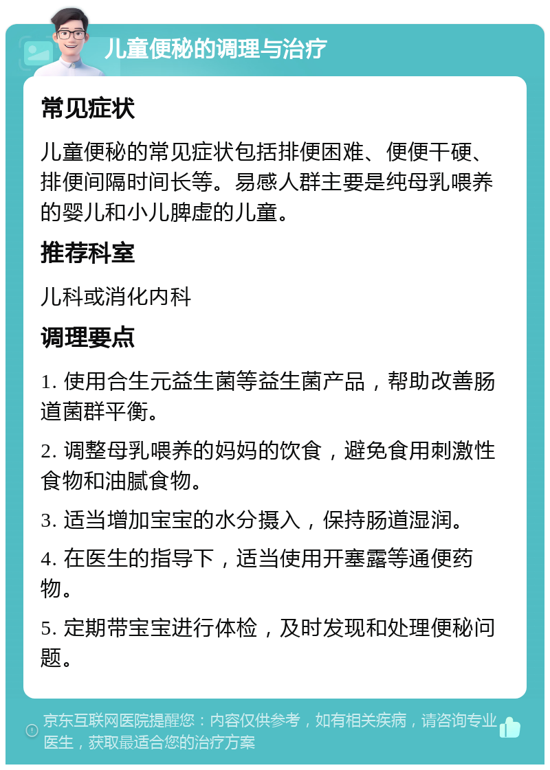 儿童便秘的调理与治疗 常见症状 儿童便秘的常见症状包括排便困难、便便干硬、排便间隔时间长等。易感人群主要是纯母乳喂养的婴儿和小儿脾虚的儿童。 推荐科室 儿科或消化内科 调理要点 1. 使用合生元益生菌等益生菌产品，帮助改善肠道菌群平衡。 2. 调整母乳喂养的妈妈的饮食，避免食用刺激性食物和油腻食物。 3. 适当增加宝宝的水分摄入，保持肠道湿润。 4. 在医生的指导下，适当使用开塞露等通便药物。 5. 定期带宝宝进行体检，及时发现和处理便秘问题。