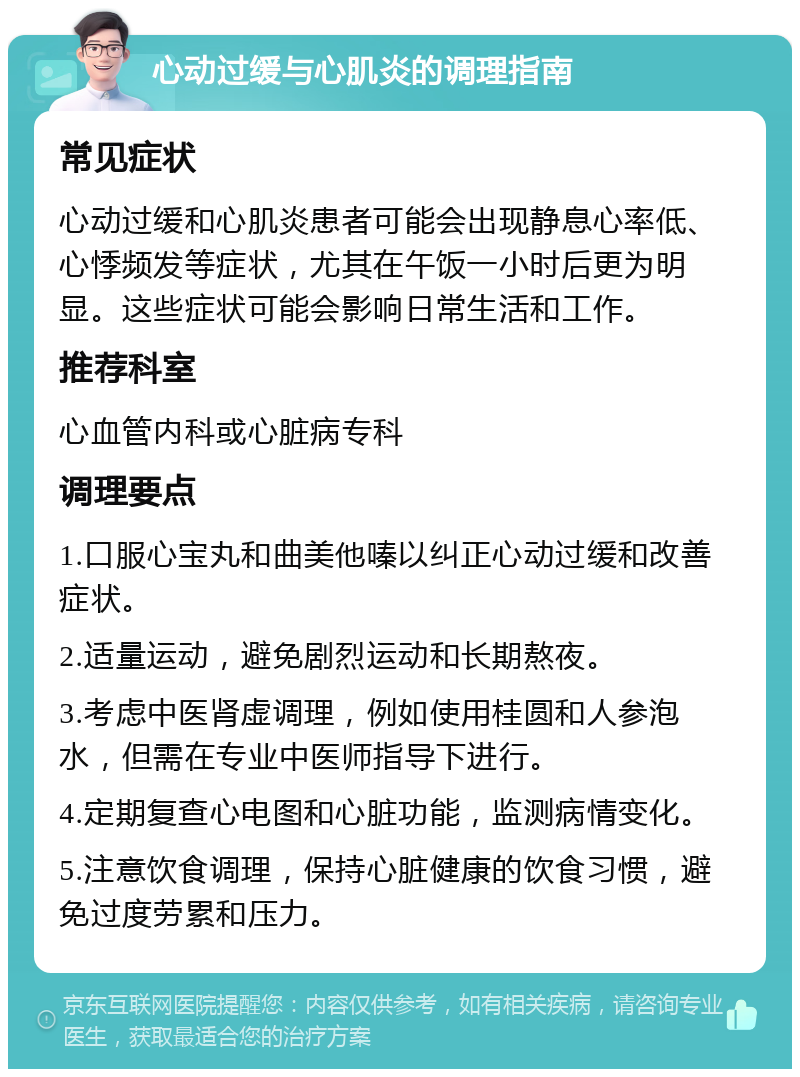 心动过缓与心肌炎的调理指南 常见症状 心动过缓和心肌炎患者可能会出现静息心率低、心悸频发等症状，尤其在午饭一小时后更为明显。这些症状可能会影响日常生活和工作。 推荐科室 心血管内科或心脏病专科 调理要点 1.口服心宝丸和曲美他嗪以纠正心动过缓和改善症状。 2.适量运动，避免剧烈运动和长期熬夜。 3.考虑中医肾虚调理，例如使用桂圆和人参泡水，但需在专业中医师指导下进行。 4.定期复查心电图和心脏功能，监测病情变化。 5.注意饮食调理，保持心脏健康的饮食习惯，避免过度劳累和压力。