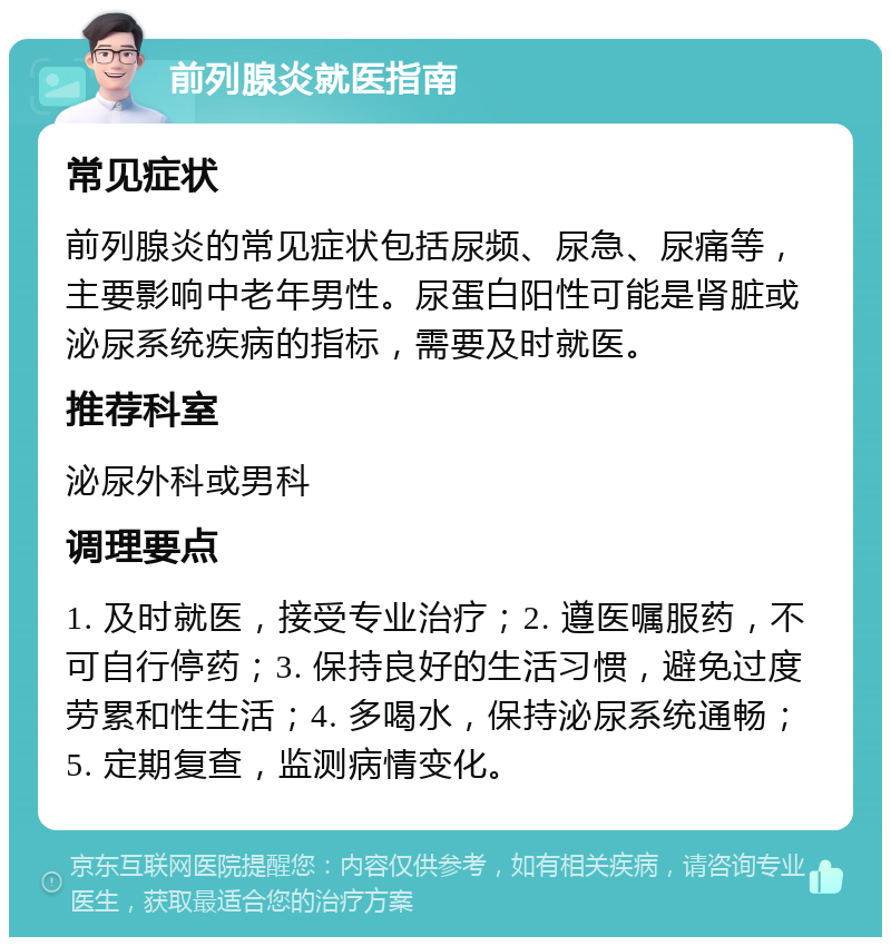 前列腺炎就医指南 常见症状 前列腺炎的常见症状包括尿频、尿急、尿痛等，主要影响中老年男性。尿蛋白阳性可能是肾脏或泌尿系统疾病的指标，需要及时就医。 推荐科室 泌尿外科或男科 调理要点 1. 及时就医，接受专业治疗；2. 遵医嘱服药，不可自行停药；3. 保持良好的生活习惯，避免过度劳累和性生活；4. 多喝水，保持泌尿系统通畅；5. 定期复查，监测病情变化。