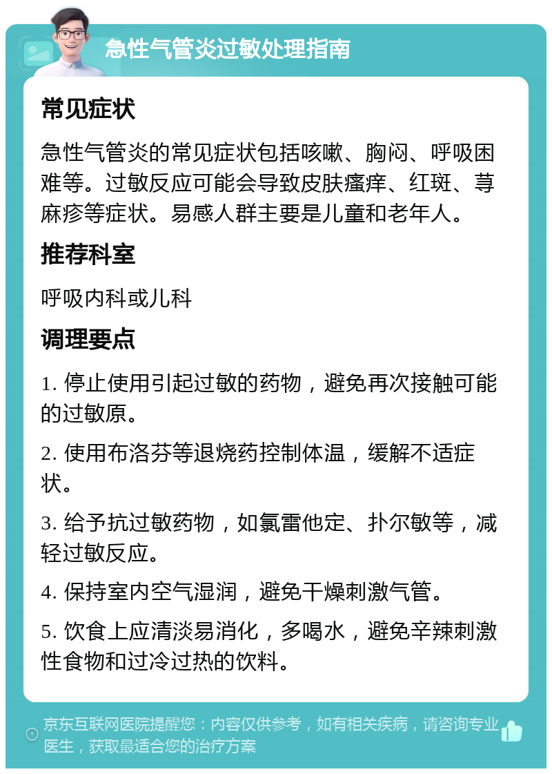 急性气管炎过敏处理指南 常见症状 急性气管炎的常见症状包括咳嗽、胸闷、呼吸困难等。过敏反应可能会导致皮肤瘙痒、红斑、荨麻疹等症状。易感人群主要是儿童和老年人。 推荐科室 呼吸内科或儿科 调理要点 1. 停止使用引起过敏的药物，避免再次接触可能的过敏原。 2. 使用布洛芬等退烧药控制体温，缓解不适症状。 3. 给予抗过敏药物，如氯雷他定、扑尔敏等，减轻过敏反应。 4. 保持室内空气湿润，避免干燥刺激气管。 5. 饮食上应清淡易消化，多喝水，避免辛辣刺激性食物和过冷过热的饮料。