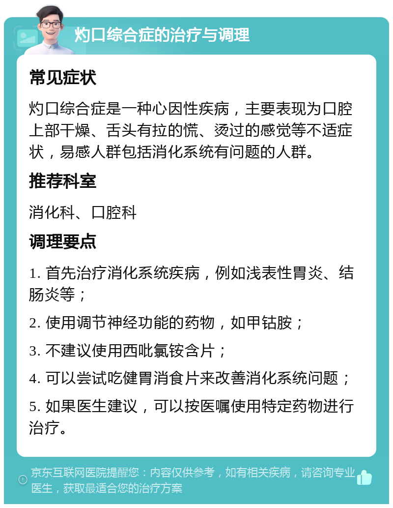 灼口综合症的治疗与调理 常见症状 灼口综合症是一种心因性疾病，主要表现为口腔上部干燥、舌头有拉的慌、烫过的感觉等不适症状，易感人群包括消化系统有问题的人群。 推荐科室 消化科、口腔科 调理要点 1. 首先治疗消化系统疾病，例如浅表性胃炎、结肠炎等； 2. 使用调节神经功能的药物，如甲钴胺； 3. 不建议使用西吡氯铵含片； 4. 可以尝试吃健胃消食片来改善消化系统问题； 5. 如果医生建议，可以按医嘱使用特定药物进行治疗。