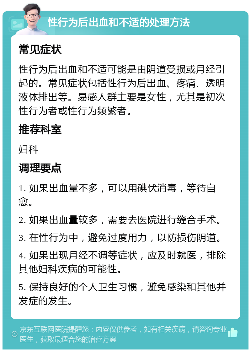 性行为后出血和不适的处理方法 常见症状 性行为后出血和不适可能是由阴道受损或月经引起的。常见症状包括性行为后出血、疼痛、透明液体排出等。易感人群主要是女性，尤其是初次性行为者或性行为频繁者。 推荐科室 妇科 调理要点 1. 如果出血量不多，可以用碘伏消毒，等待自愈。 2. 如果出血量较多，需要去医院进行缝合手术。 3. 在性行为中，避免过度用力，以防损伤阴道。 4. 如果出现月经不调等症状，应及时就医，排除其他妇科疾病的可能性。 5. 保持良好的个人卫生习惯，避免感染和其他并发症的发生。