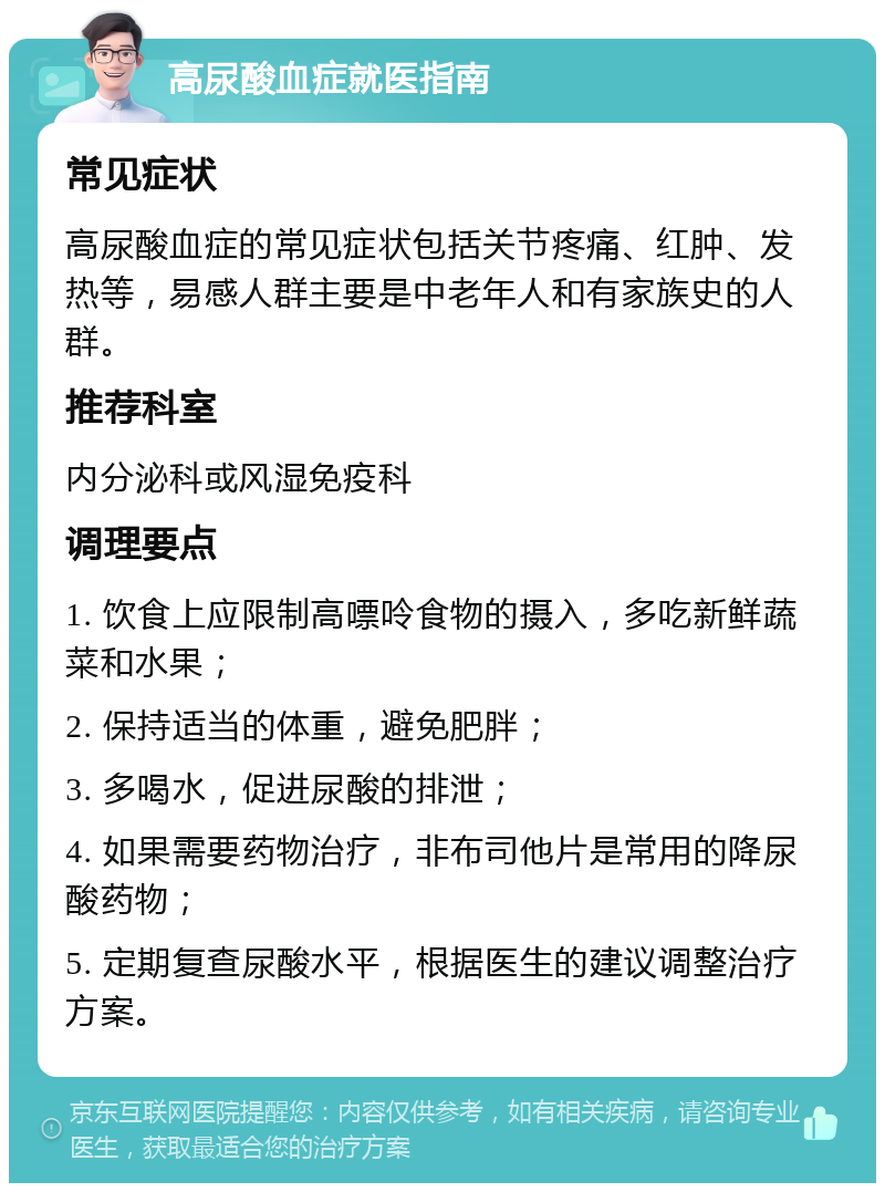 高尿酸血症就医指南 常见症状 高尿酸血症的常见症状包括关节疼痛、红肿、发热等，易感人群主要是中老年人和有家族史的人群。 推荐科室 内分泌科或风湿免疫科 调理要点 1. 饮食上应限制高嘌呤食物的摄入，多吃新鲜蔬菜和水果； 2. 保持适当的体重，避免肥胖； 3. 多喝水，促进尿酸的排泄； 4. 如果需要药物治疗，非布司他片是常用的降尿酸药物； 5. 定期复查尿酸水平，根据医生的建议调整治疗方案。