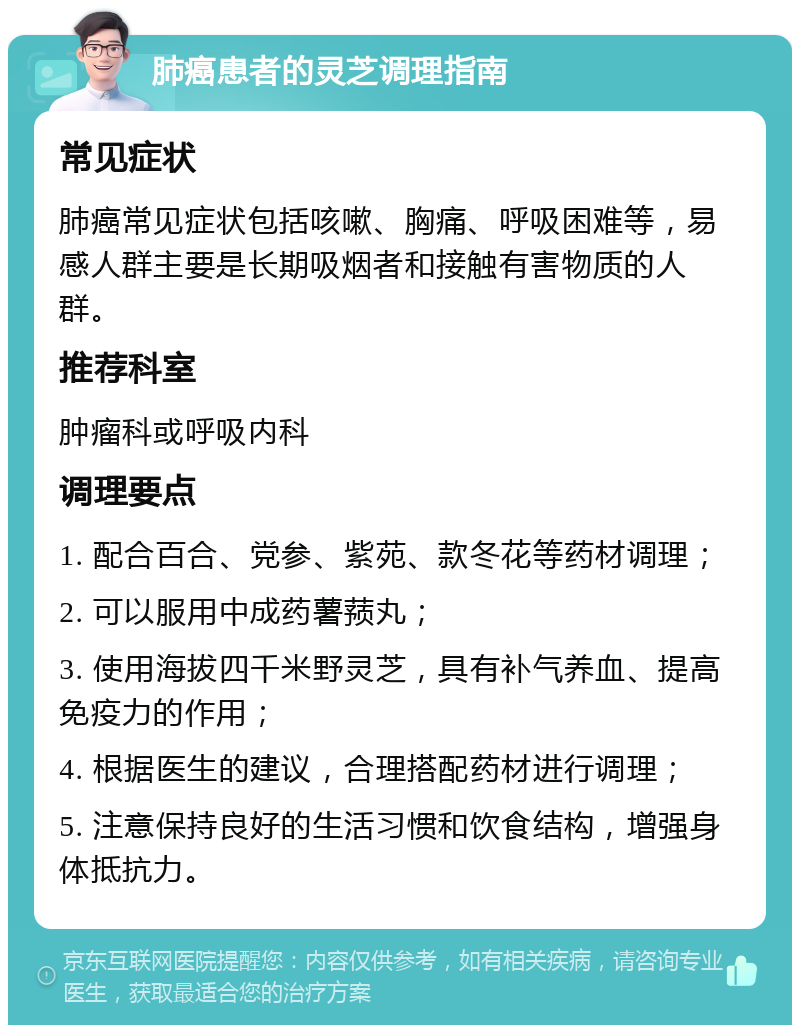 肺癌患者的灵芝调理指南 常见症状 肺癌常见症状包括咳嗽、胸痛、呼吸困难等，易感人群主要是长期吸烟者和接触有害物质的人群。 推荐科室 肿瘤科或呼吸内科 调理要点 1. 配合百合、党参、紫苑、款冬花等药材调理； 2. 可以服用中成药薯蓣丸； 3. 使用海拔四千米野灵芝，具有补气养血、提高免疫力的作用； 4. 根据医生的建议，合理搭配药材进行调理； 5. 注意保持良好的生活习惯和饮食结构，增强身体抵抗力。