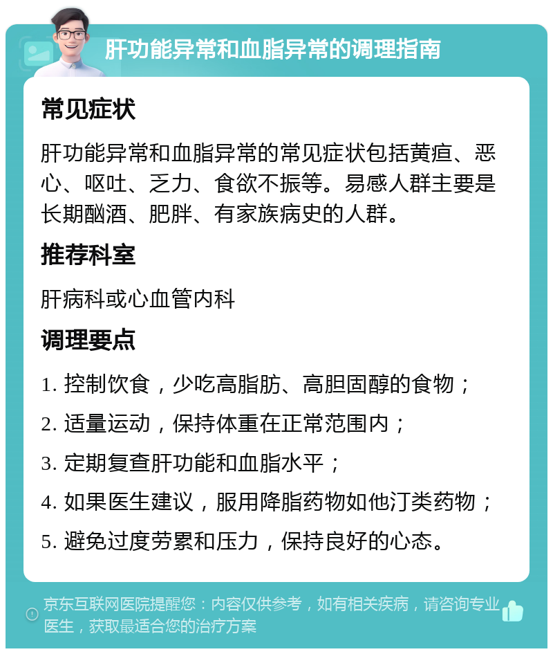 肝功能异常和血脂异常的调理指南 常见症状 肝功能异常和血脂异常的常见症状包括黄疸、恶心、呕吐、乏力、食欲不振等。易感人群主要是长期酗酒、肥胖、有家族病史的人群。 推荐科室 肝病科或心血管内科 调理要点 1. 控制饮食，少吃高脂肪、高胆固醇的食物； 2. 适量运动，保持体重在正常范围内； 3. 定期复查肝功能和血脂水平； 4. 如果医生建议，服用降脂药物如他汀类药物； 5. 避免过度劳累和压力，保持良好的心态。