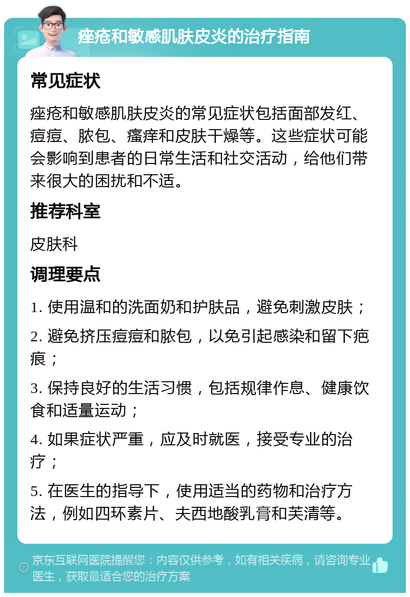 痤疮和敏感肌肤皮炎的治疗指南 常见症状 痤疮和敏感肌肤皮炎的常见症状包括面部发红、痘痘、脓包、瘙痒和皮肤干燥等。这些症状可能会影响到患者的日常生活和社交活动，给他们带来很大的困扰和不适。 推荐科室 皮肤科 调理要点 1. 使用温和的洗面奶和护肤品，避免刺激皮肤； 2. 避免挤压痘痘和脓包，以免引起感染和留下疤痕； 3. 保持良好的生活习惯，包括规律作息、健康饮食和适量运动； 4. 如果症状严重，应及时就医，接受专业的治疗； 5. 在医生的指导下，使用适当的药物和治疗方法，例如四环素片、夫西地酸乳膏和芙清等。